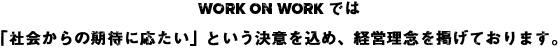 WORK ON WORKでは「社会からの期待に応たい」という決意を込め、現在の経営理念を掲げております。