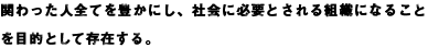 関わった人全てを豊かにし、社会に必要とされる組織になることを目的として存在する。